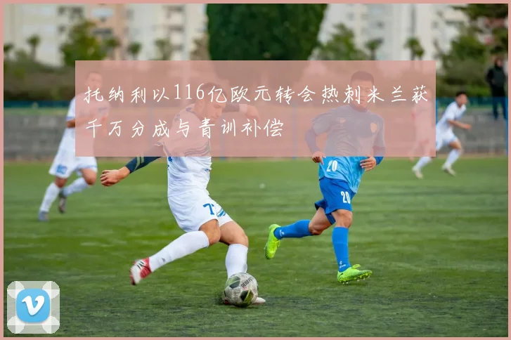 托纳利以116亿欧元转会热刺米兰获千万分成与青训补偿