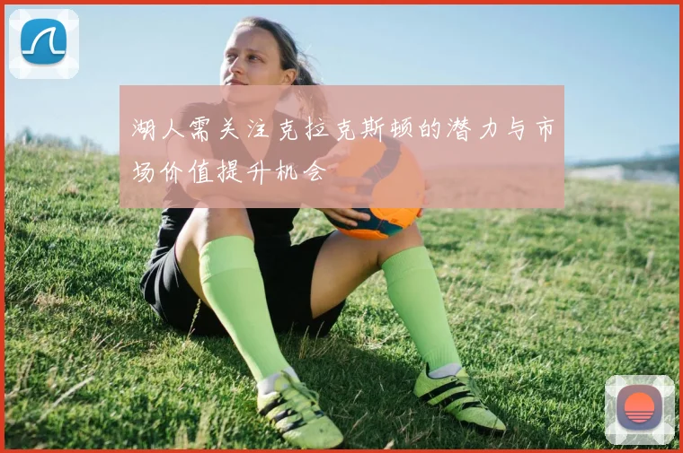 湖人需关注克拉克斯顿的潜力与市场价值提升机会