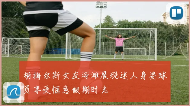 胡梅尔斯女友海滩展现迷人身姿球员享受惬意假期时光