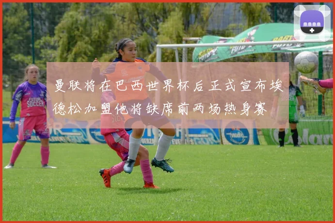 曼联将在巴西世界杯后正式宣布埃德松加盟他将缺席前两场热身赛