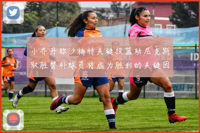 小乔丹称沙梅特关键投篮助尼克斯取胜替补球员将成为胜利的关键因素