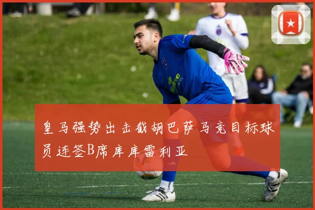 皇马强势出击截胡巴萨马竞目标球员连签B席库库雷利亚