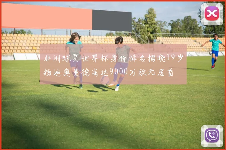 非洲球员世界杯身价排名揭晓19岁扬迪奥曼德高达9000万欧元居首