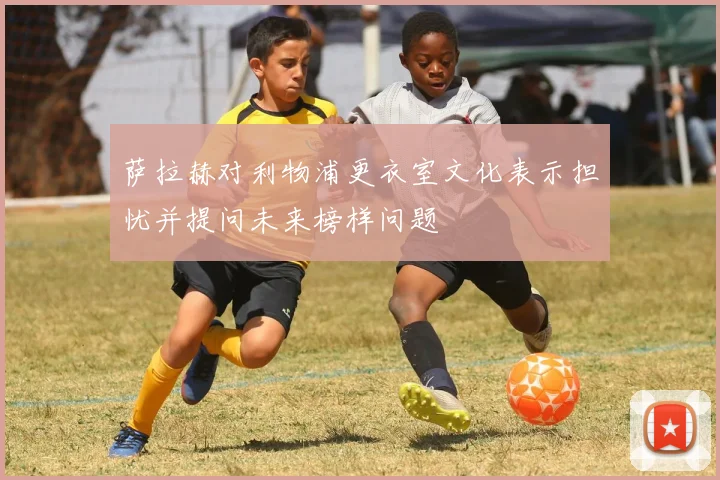 萨拉赫对利物浦更衣室文化表示担忧并提问未来榜样问题