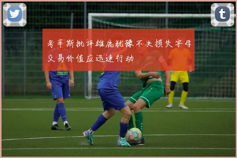 考辛斯批评雄鹿犹豫不决损失字母交易价值应迅速行动