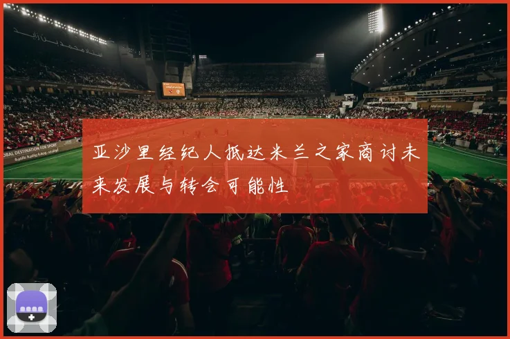 亚沙里经纪人抵达米兰之家商讨未来发展与转会可能性