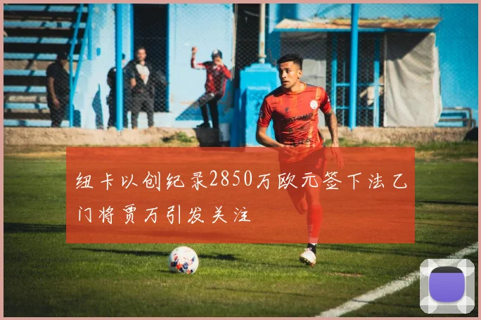 纽卡以创纪录2850万欧元签下法乙门将贾万引发关注