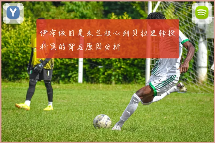 伊布依旧是米兰核心利贝拉里转投科莫的背后原因分析
