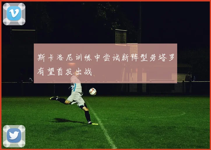 斯卡洛尼训练中尝试新阵型劳塔罗有望首发出战