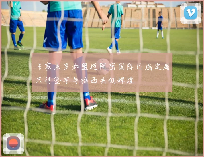卡塞米罗加盟迈阿密国际已成定局只待签字与梅西共创辉煌
