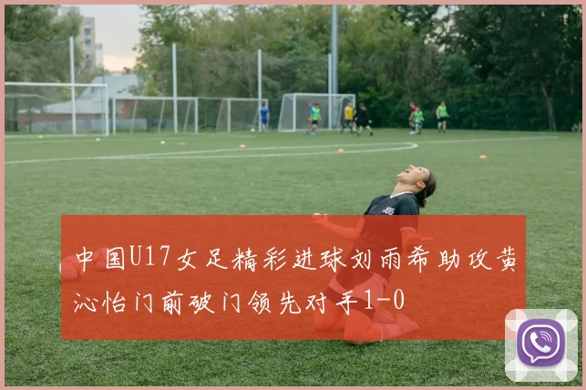 中国U17女足精彩进球刘雨希助攻黄沁怡门前破门领先对手1-0