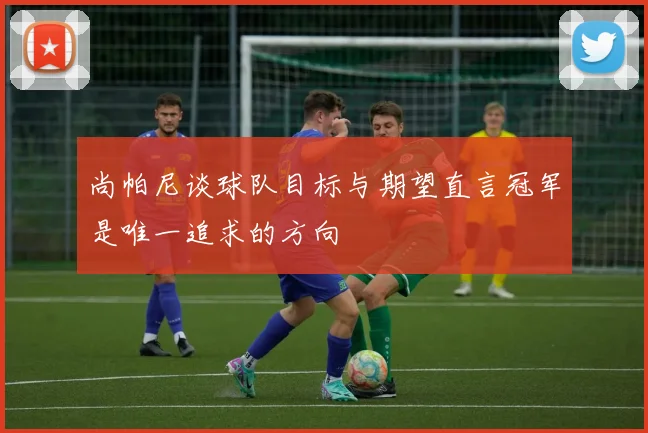 尚帕尼谈球队目标与期望直言冠军是唯一追求的方向